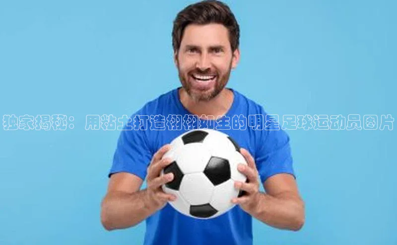 易游体育app下载宣亚国际独家揭秘：用粘土打造栩栩如生的明星足球运动员图片