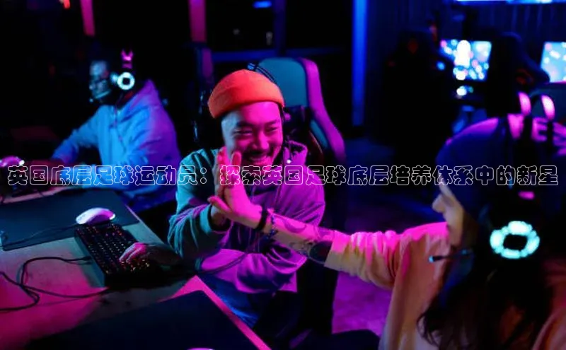 米乐m6易游网易英国底层足球运动员：探索英国足球底层培养体系中的新星