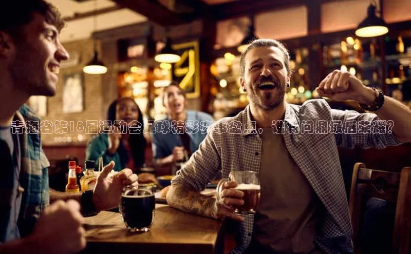 米乐m6官网老版百度搜索资源平台青海省第18届运动会足球精彩赛事盘点，谁将问鼎最后荣耀？