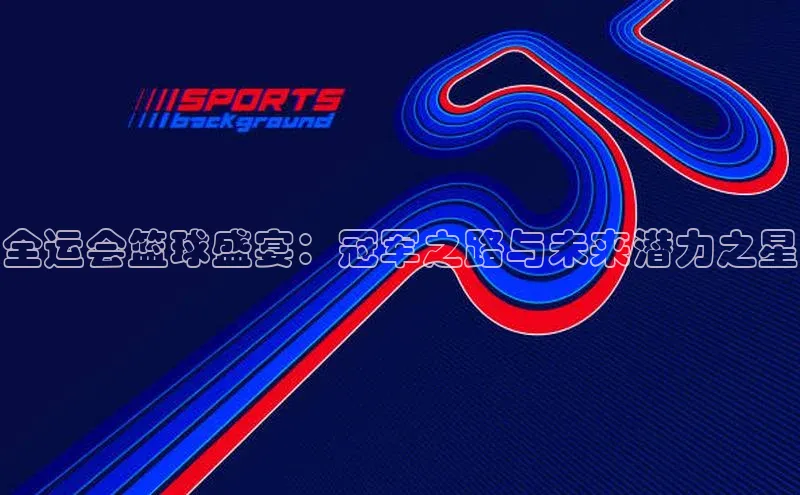 全运会篮球盛宴：冠军之路与未来潜力之星