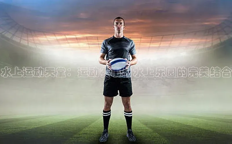 水上运动天堂：运动赛事与水上乐园的完美结合