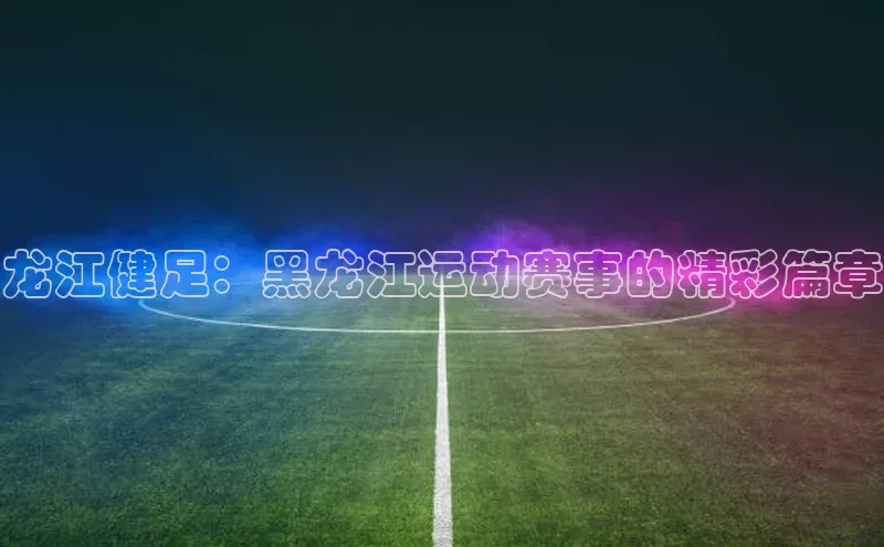 龙江健足：黑龙江运动赛事的精彩篇章