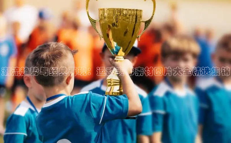 潮流趋势与经典再现：运动赛事素材图片大全精选集锦