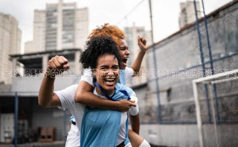 全球视野下的顶级体育盛事：一场跨越时空的竞技盛宴